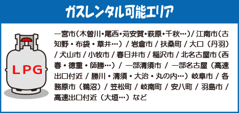 ガスレンタル可能エリア一宮市（木曽川・尾西・苅安賀・萩原・千秋…）/江南市（古知野・布袋・草井…）/岩倉市/扶桑町/大口（丹羽）/犬山市/小牧市/春日井市/稲沢市/北名古屋市（西春・徳重・師勝…）/一部清須市/一部名古屋（高速出口付近/勝川・清須・大治・丸の内…）岐阜市/各務原市（鵜沼）/笠松町/岐南町/安八町/羽島市/高速出口付近（大垣…）など